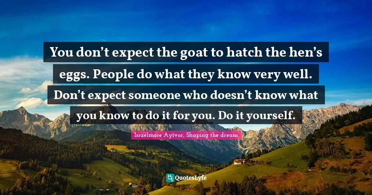 Hatch Your Eggs Quotes: "You don’t expect the goat to hatch the hen’s eggs. People do what they know very well. Don’t expect someone who doesn’t know what you know to do it for you. Do it yourself."