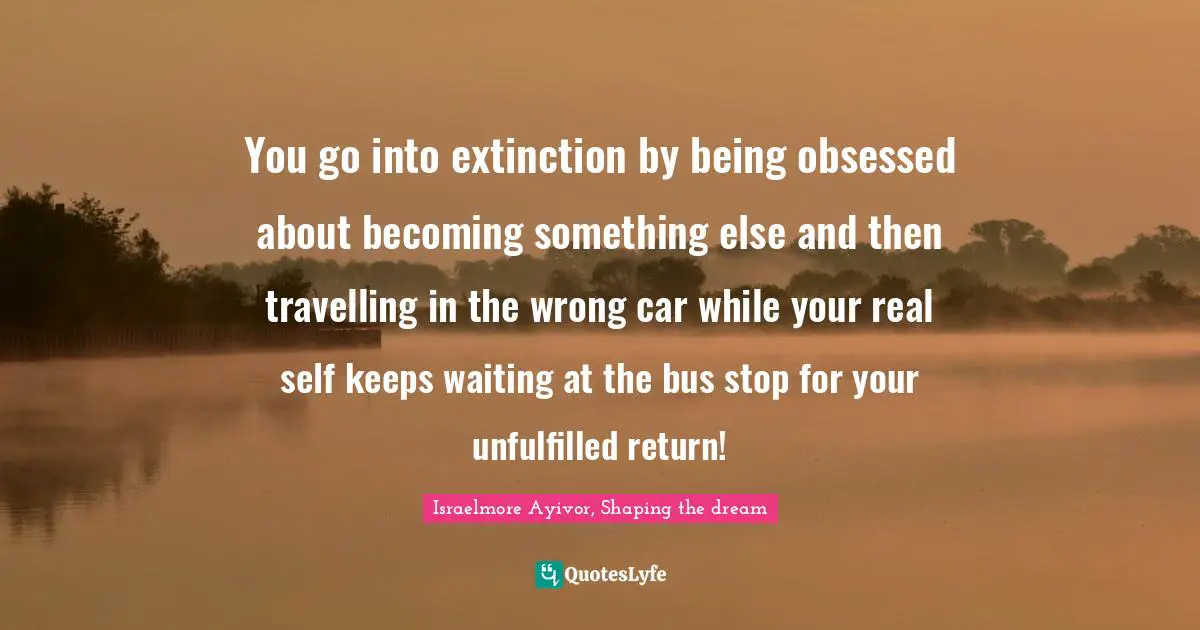 You go into extinction by being obsessed about becoming something else and then travelling in the wrong car while your real self keeps waiting at the bus stop for your unfulfilled return!