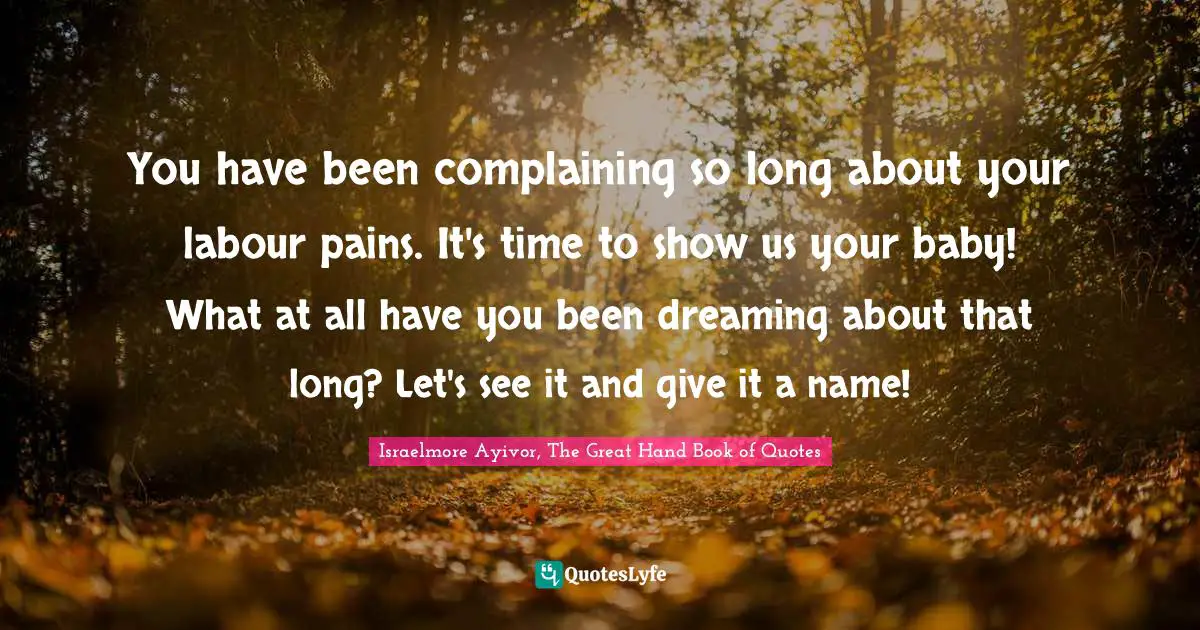 Israelmore Ayivor, The Great Hand Book of Quotes Quotes: You have been complaining so long about your labour pains. It's time to show us your baby! What at all have you been dreaming about that long? Let's see it and give it a name!