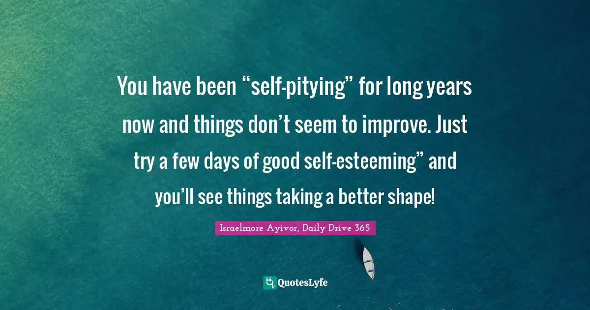 Israelmore Ayivor, Daily Drive 365 Quotes: "You have been “self-pitying” for long years now and things don’t seem to improve. Just try a few days of good self-esteeming” and you’ll see things taking a better shape!"