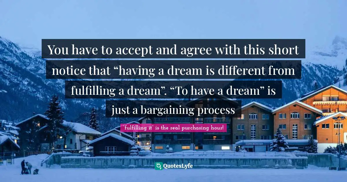 You have to accept and agree with this short notice that “having a dream is different from fulfilling a dream”. “To have a dream” is just a bargaining process
