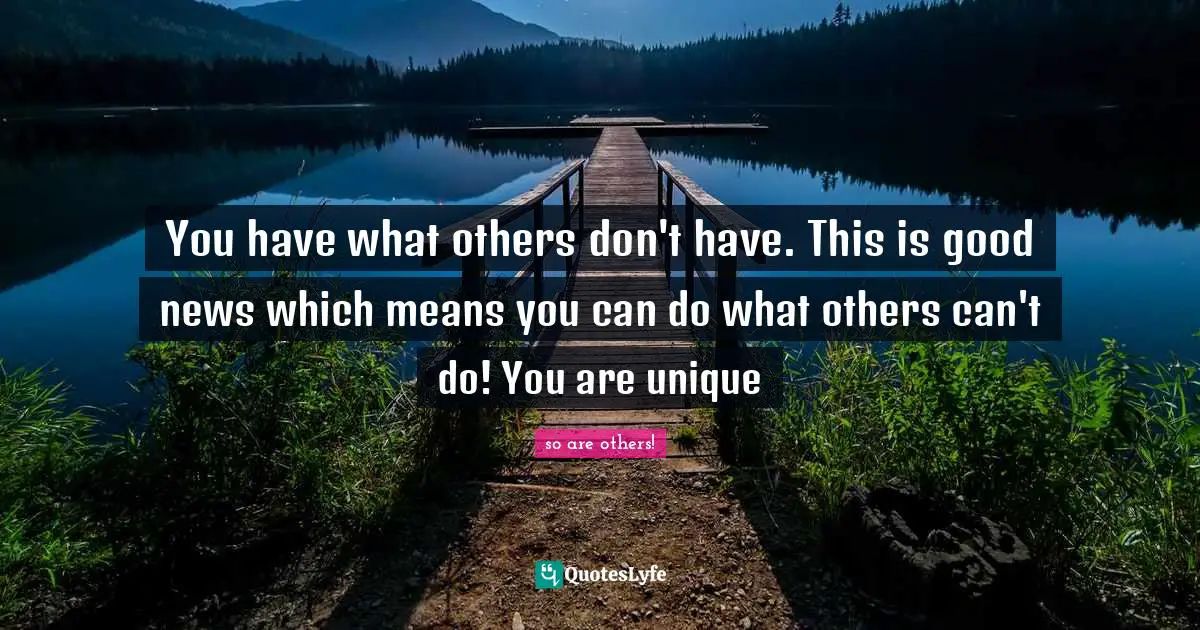 You have what others don't have. This is good news which means you can do what others can't do! You are unique