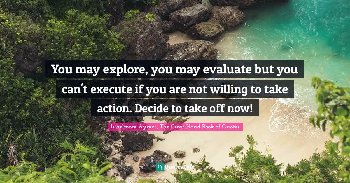 Israelmore Ayivor, The Great Hand Book of Quotes Quotes: You may explore, you may evaluate but you can't execute if you are not willing to take action. Decide to take off now!