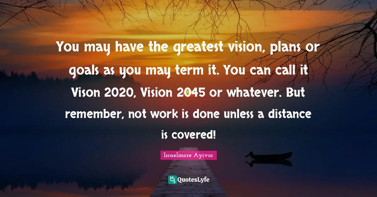 You may have the greatest vision, plans or goals as you may term it. You can call it Vison 2020, Vision 2045 or whatever. But remember, not work is done unless a distance is covered!