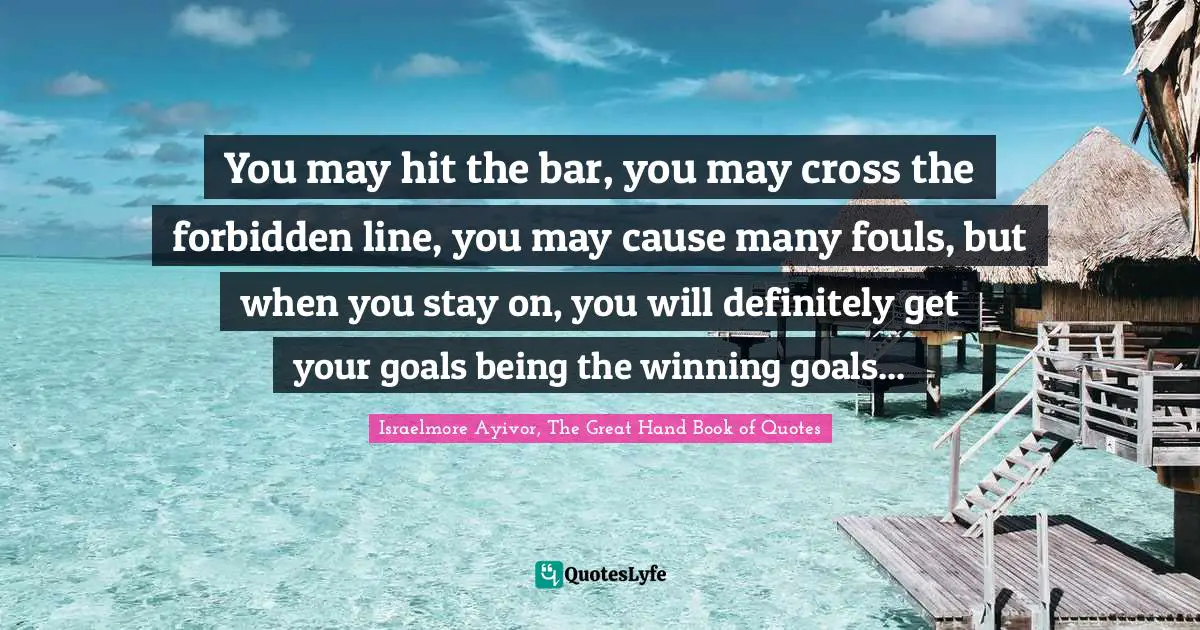 You may hit the bar, you may cross the forbidden line, you may cause many fouls, but when you stay on, you will definitely get your goals being the winning goals...
