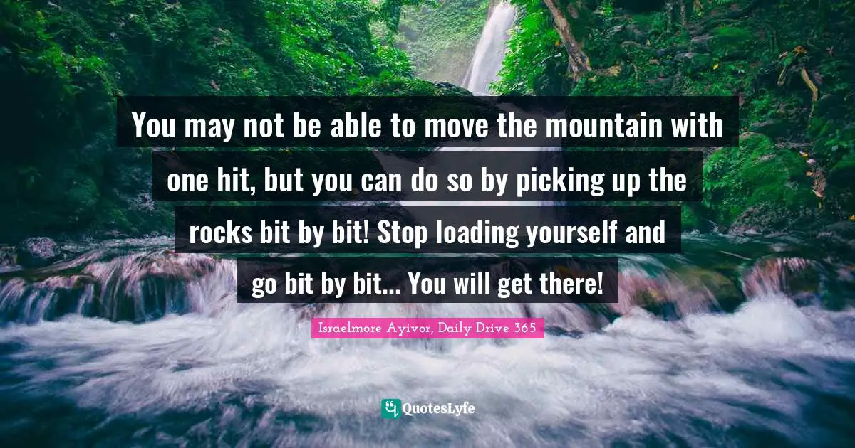 Israelmore Ayivor, Daily Drive 365 Quotes: "You may not be able to move the mountain with one hit, but you can do so by picking up the rocks bit by bit! Stop loading yourself and go bit by bit... You will get there!"