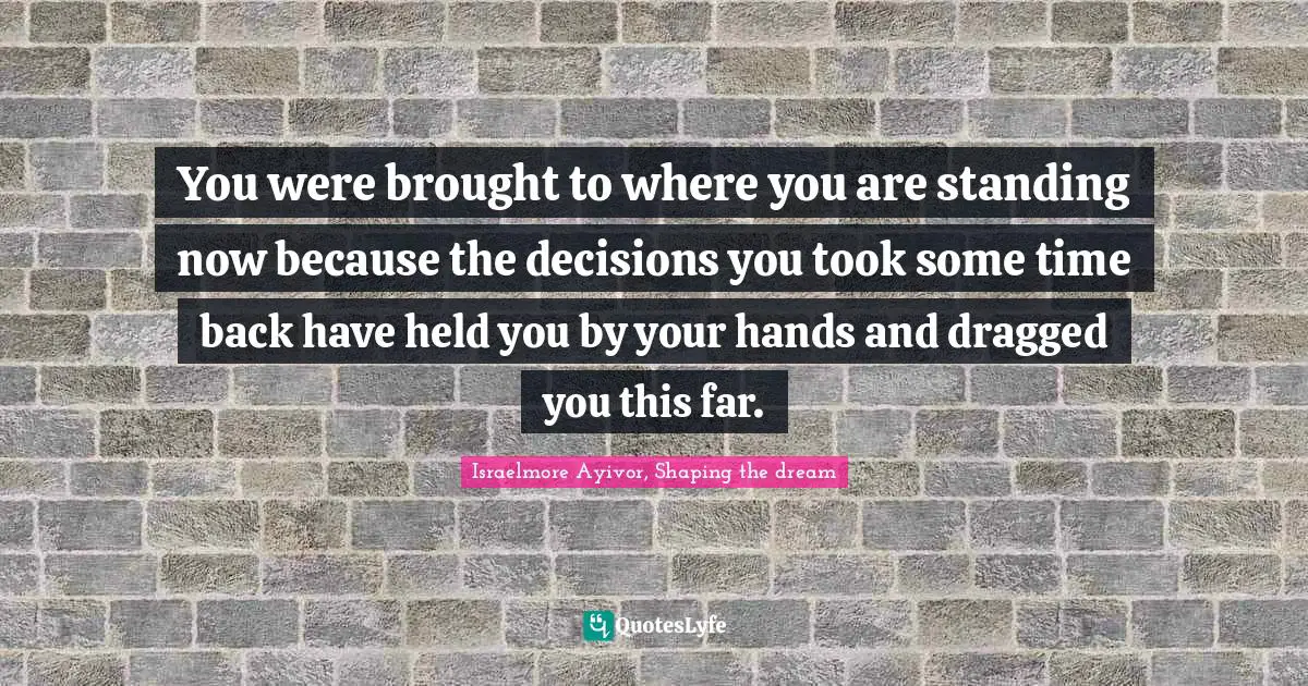 You were brought to where you are standing now because the decisions you took some time back have held you by your hands and dragged you this far.