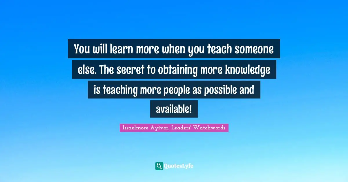 Israelmore Ayivor, Leaders' Watchwords Quotes: "You will learn more when you teach someone else. The secret to obtaining more knowledge is teaching more people as possible and available!"