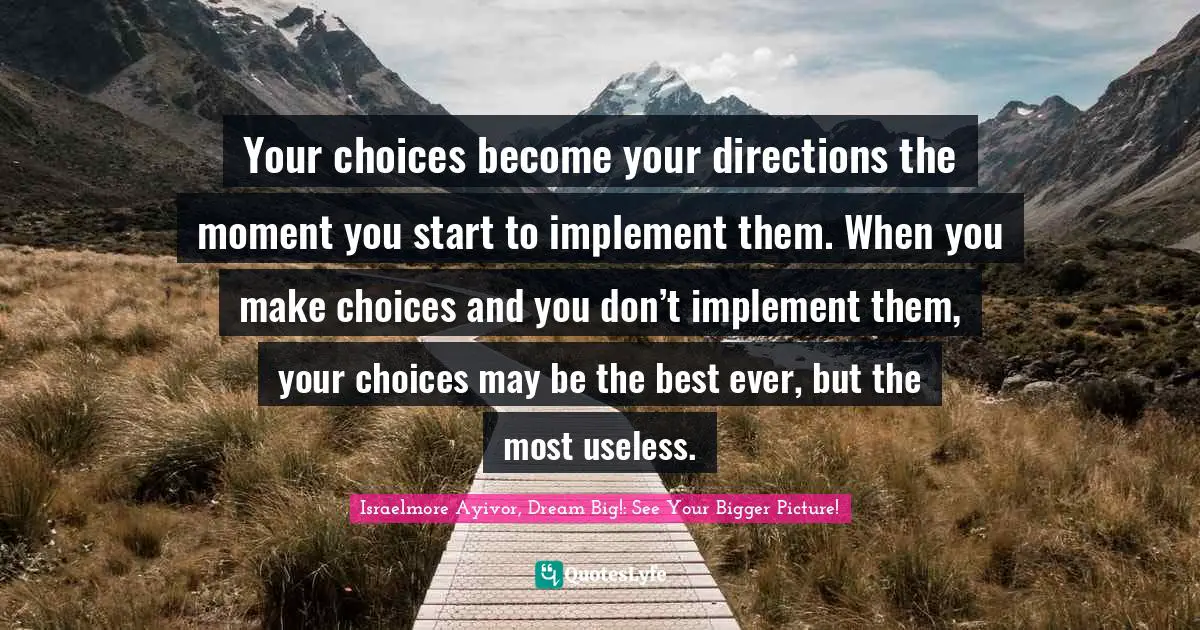 Your choices become your directions the moment you start to implement them. When you make choices and you don’t implement them, your choices may be the best ever, but the most useless.