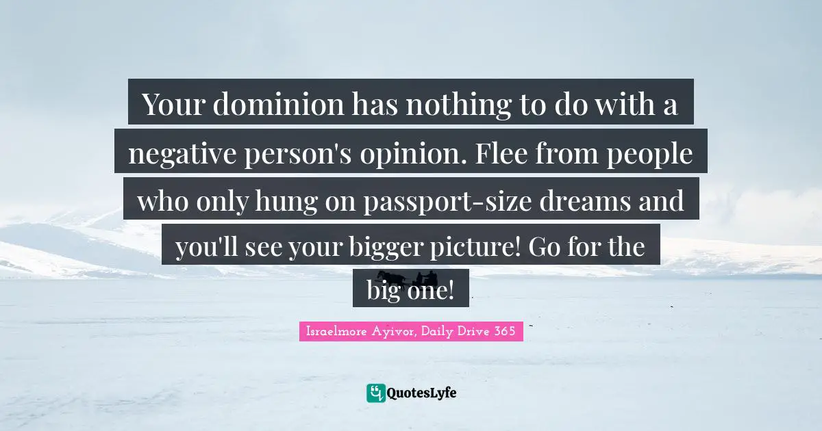 Israelmore Ayivor, Daily Drive 365 Quotes: "Your dominion has nothing to do with a negative person's opinion. Flee from people who only hung on passport-size dreams and you'll see your bigger picture! Go for the big one!"