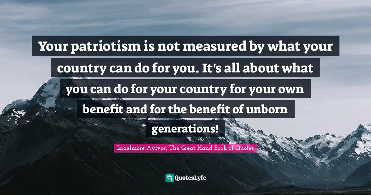 Your patriotism is not measured by what your country can do for you. It's all about what you can do for your country for your own benefit and for the benefit of unborn generations!