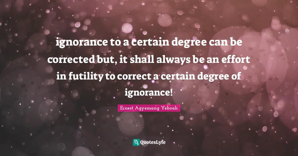 ignorance to a certain degree can be corrected but, it shall always be an effort in futility to correct a certain degree of ignorance!