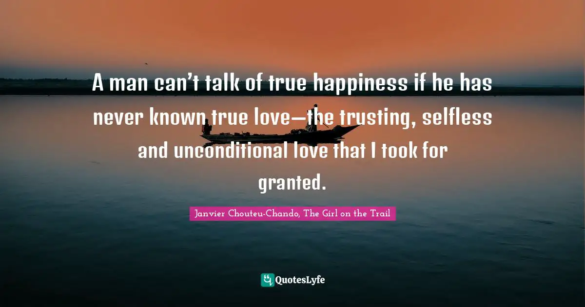 A man can’t talk of true happiness if he has never known true love—the trusting, selfless and unconditional love that I took for granted.