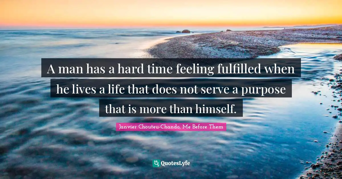 A man has a hard time feeling fulfilled when he lives a life that does not serve a purpose that is more than himself.