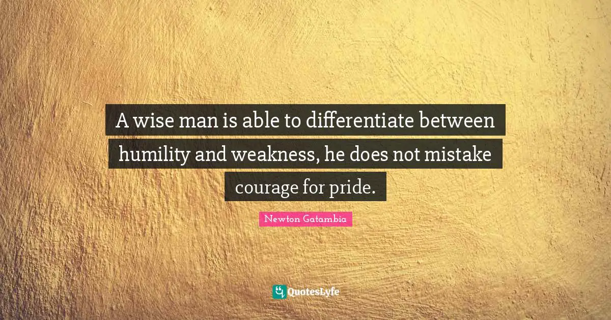 A wise man is able to differentiate between humility and weakness, he does not mistake courage for pride.