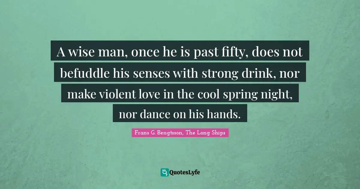 A wise man, once he is past fifty, does not befuddle his senses with strong drink, nor make violent love in the cool spring night, nor dance on his hands.