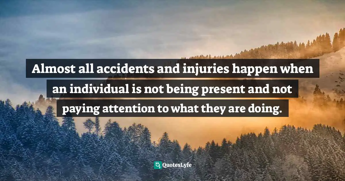 Almost all accidents and injuries happen when an individual is not being present and not paying attention to what they are doing.
