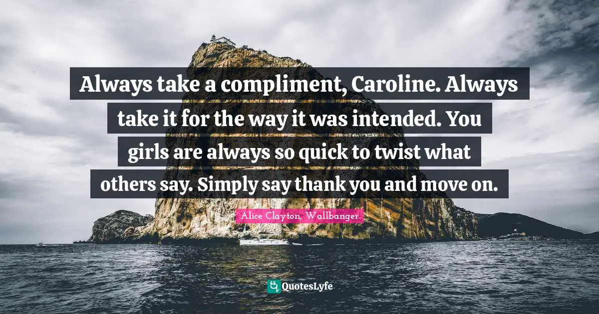 Always take a compliment, Caroline. Always take it for the way it was intended. You girls are always so quick to twist what others say. Simply say thank you and move on.