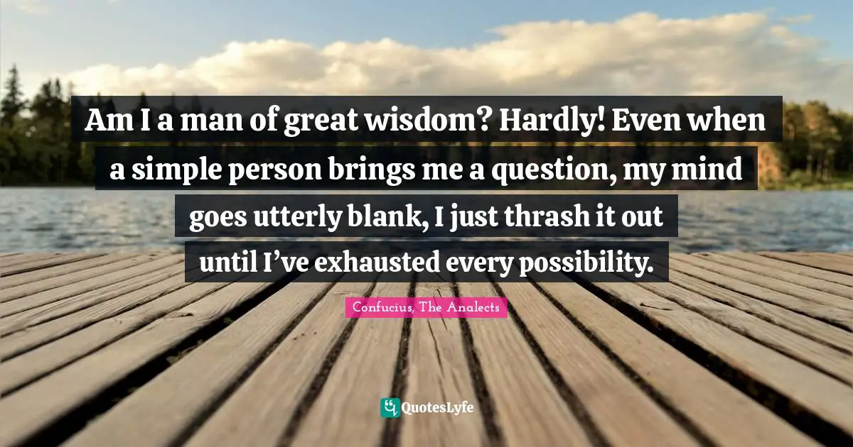 Am I a man of great wisdom? Hardly! Even when a simple person brings me a question, my mind goes utterly blank, I just thrash it out until I’ve exhausted every possibility.