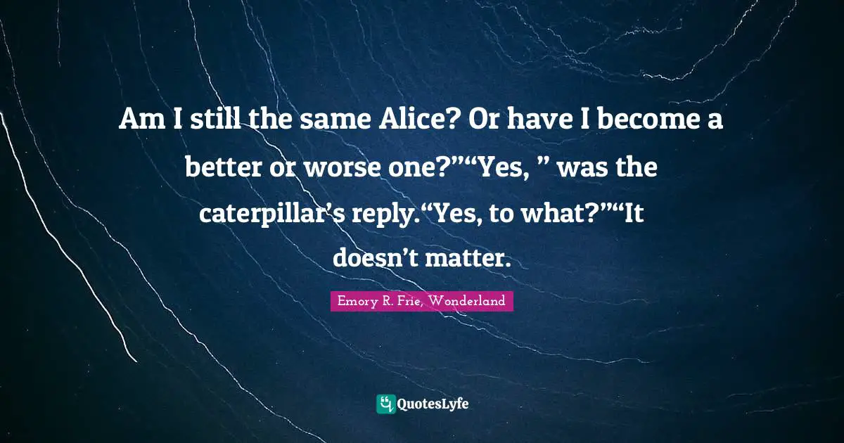 Am I still the same Alice? Or have I become a better or worse one?”“Yes, ” was the caterpillar’s reply.“Yes, to what?”“It doesn’t matter.