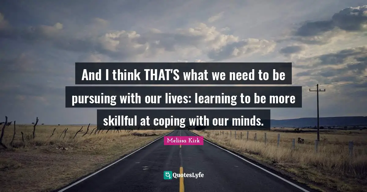 And I think THAT'S what we need to be pursuing with our lives: learning to be more skillful at coping with our minds.
