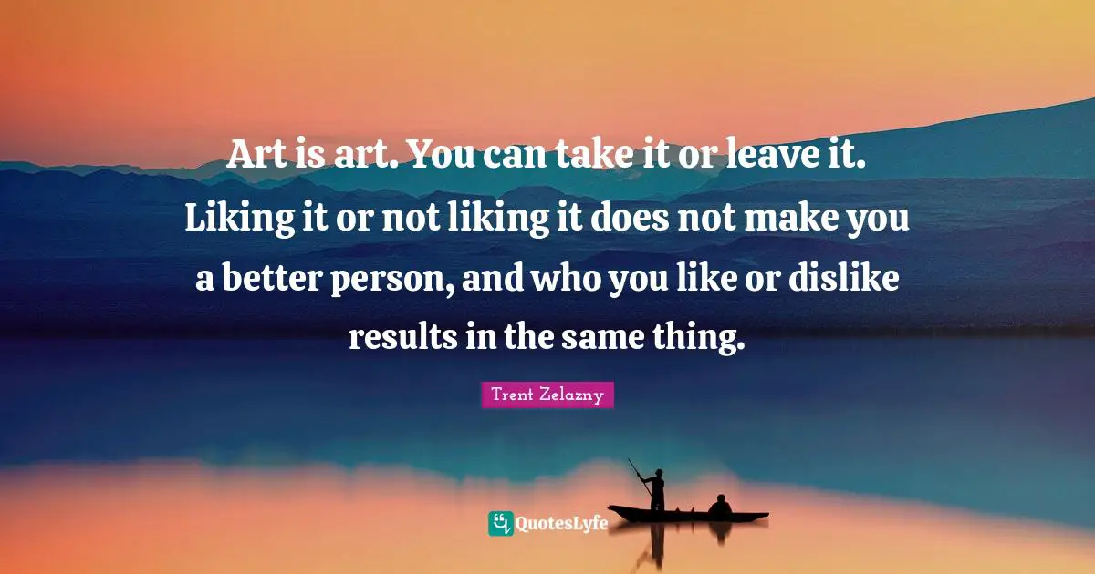 Art is art. You can take it or leave it. Liking it or not liking it does not make you a better person, and who you like or dislike results in the same thing.