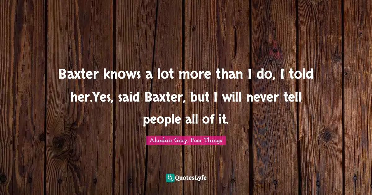 Baxter knows a lot more than I do, I told her.Yes, said Baxter, but I will never tell people all of it.