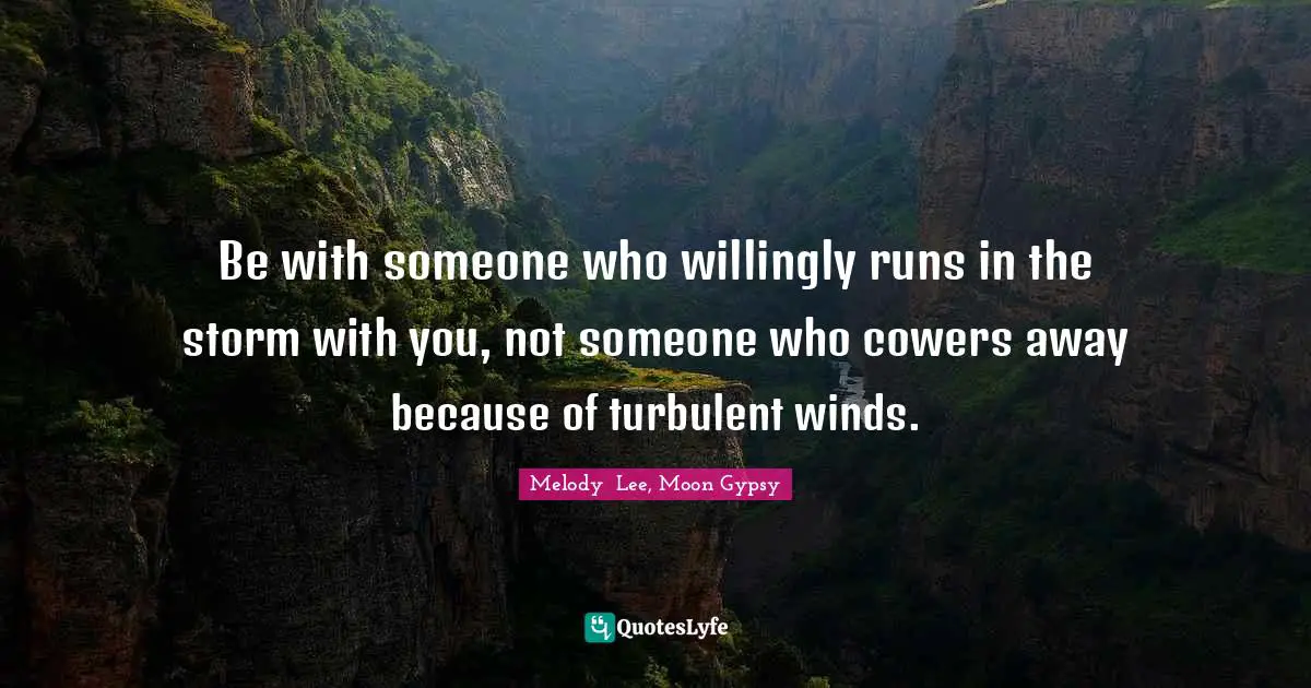 Be with someone who willingly runs in the storm with you, not someone who cowers away because of turbulent winds.