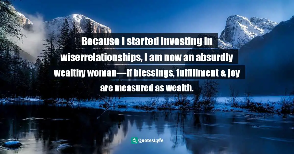 Because I started investing in wiserrelationships, I am now an absurdly wealthy woman—if blessings, fulfillment & joy are measured as wealth.
