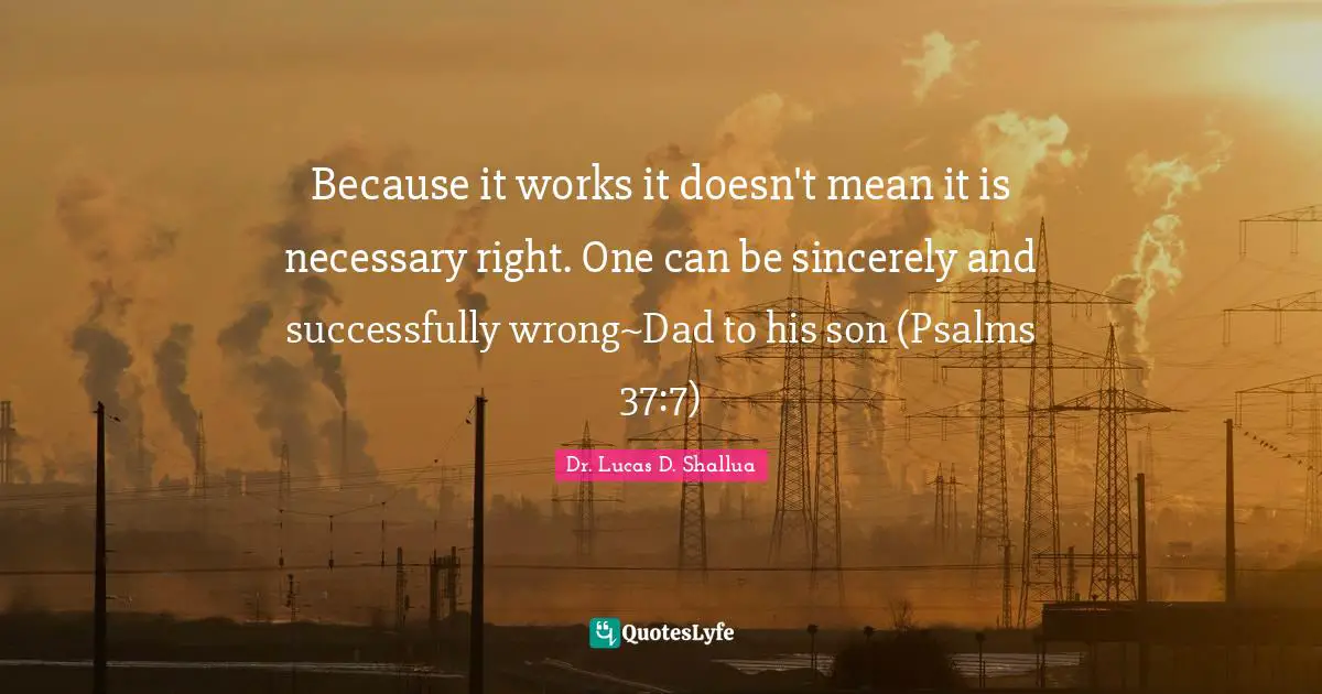 Dr. Lucas D. Shallua Quotes: "Because it works it doesn't mean it is necessary right. One can be sincerely and successfully wrong~Dad to his son (Psalms 37:7)"