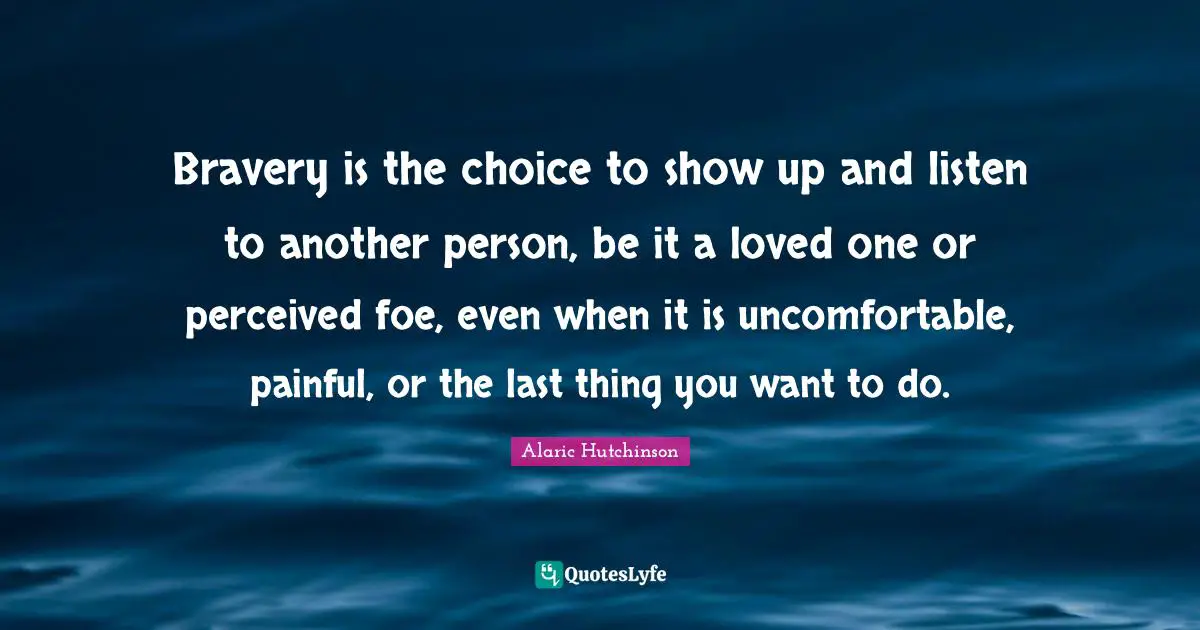 Alaric Hutchinson Quotes: Bravery is the choice to show up and listen to another person, be it a loved one or perceived foe, even when it is uncomfortable, painful, or the last thing you want to do.