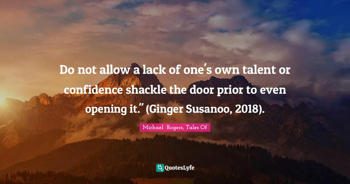 Do not allow a lack of one's own talent or confidence shackle the door prior to even opening it." (Ginger Susanoo, 2018).