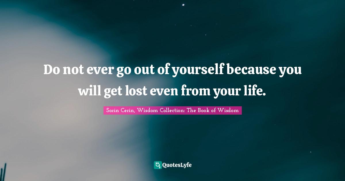 Do not ever go out of yourself because you will get lost even from your life.