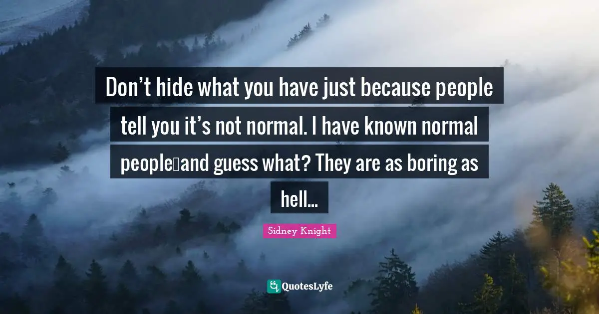 Don’t hide what you have just because people tell you it’s not normal. I have known normal people…and guess what? They are as boring as hell...