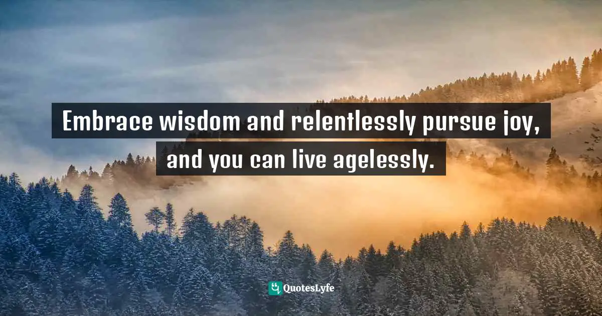 Amy Leigh Mercree, Joyful Living: 101 Ways to Transform Your Spirit and Revitalize Your Life Quotes: Embrace wisdom and relentlessly pursue joy, and you can live agelessly.