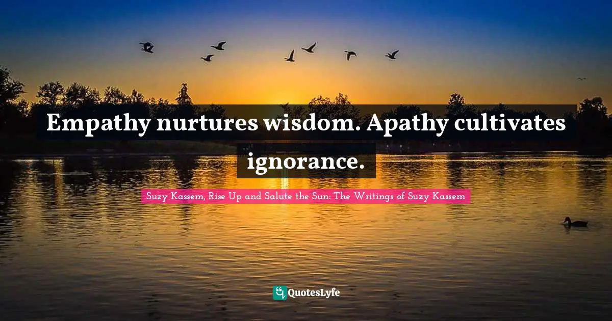 Empathy nurtures wisdom. Apathy cultivates ignorance.