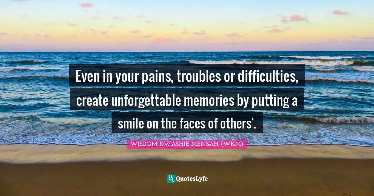 Even in your pains, troubles or difficulties, create unforgettable memories by putting a smile on the faces of others'.