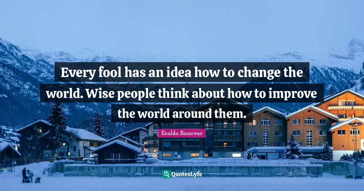 Every fool has an idea how to change the world. Wise people think about how to improve the world around them.
