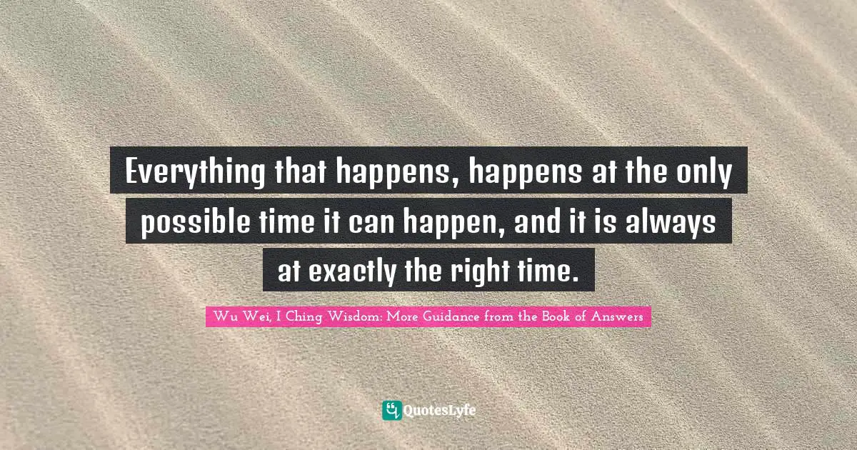 Everything that happens, happens at the only possible time it can happen, and it is always at exactly the right time.