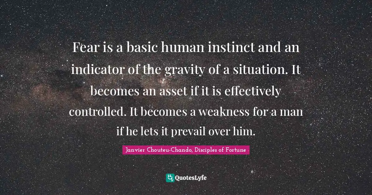 Fear is a basic human instinct and an indicator of the gravity of a situation. It becomes an asset if it is effectively controlled. It becomes a weakness for a man if he lets it prevail over him.