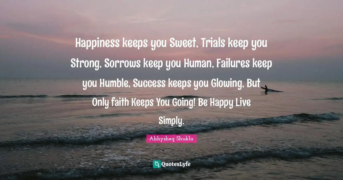 Happiness keeps you Sweet, Trials keep you Strong, Sorrows keep you Human, Failures keep you Humble, Success keeps you Glowing, But Only faith Keeps You Going! Be Happy Live Simply.