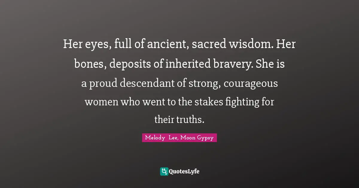 Her eyes, full of ancient, sacred wisdom. Her bones, deposits of inherited bravery. She is a proud descendant of strong, courageous women who went to the stakes fighting for their truths.