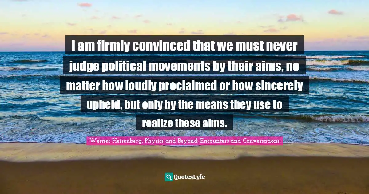 I am firmly convinced that we must never judge political movements by their aims, no matter how loudly proclaimed or how sincerely upheld, but only by the means they use to realize these aims.