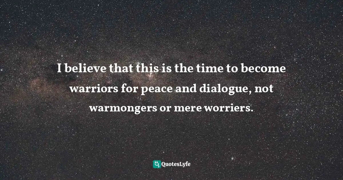 I believe that this is the time to become warriors for peace and dialogue, not warmongers or mere worriers.