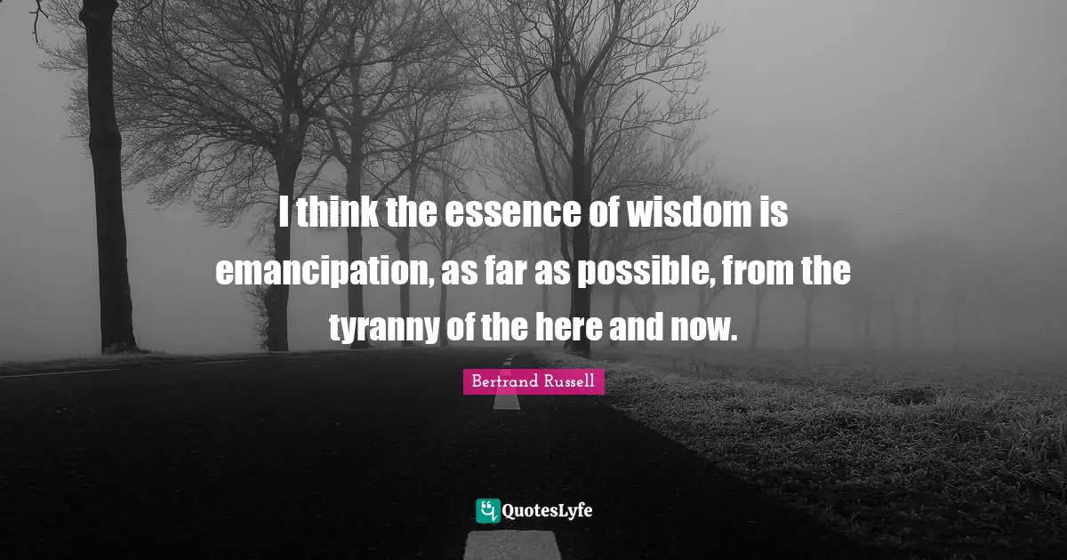 I think the essence of wisdom is emancipation, as far as possible, from the tyranny of the here and now.