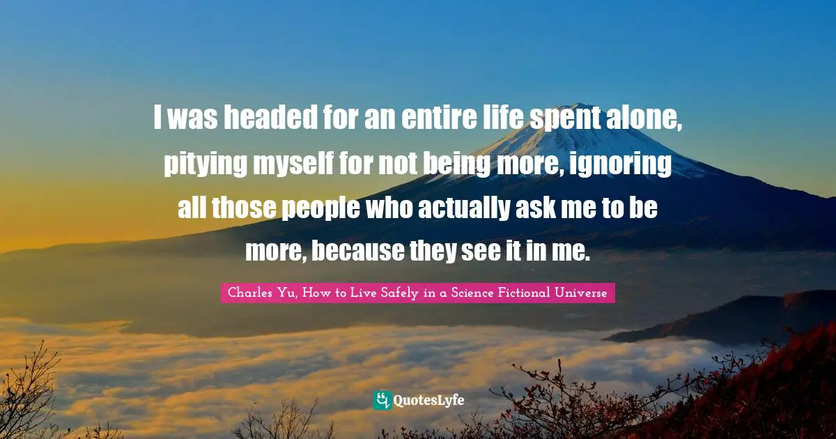 I was headed for an entire life spent alone, pitying myself for not being more, ignoring all those people who actually ask me to be more, because they see it in me.
