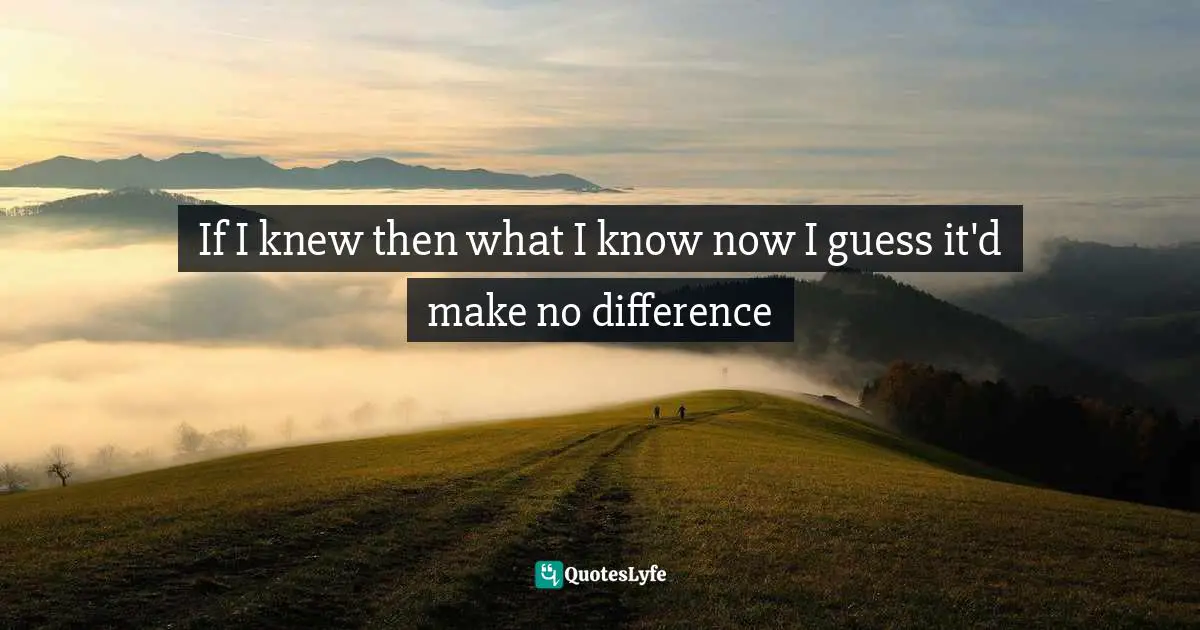 If I knew then what I know now I guess it'd make no difference