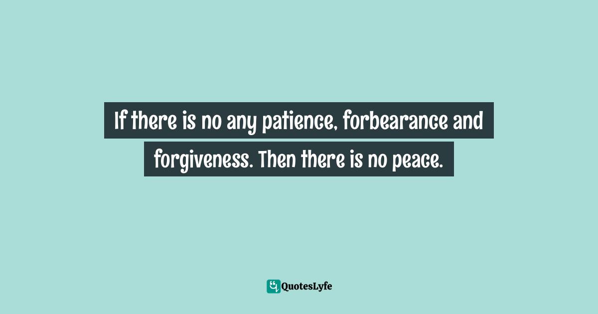 If there is no any patience, forbearance and forgiveness. Then there is no peace.