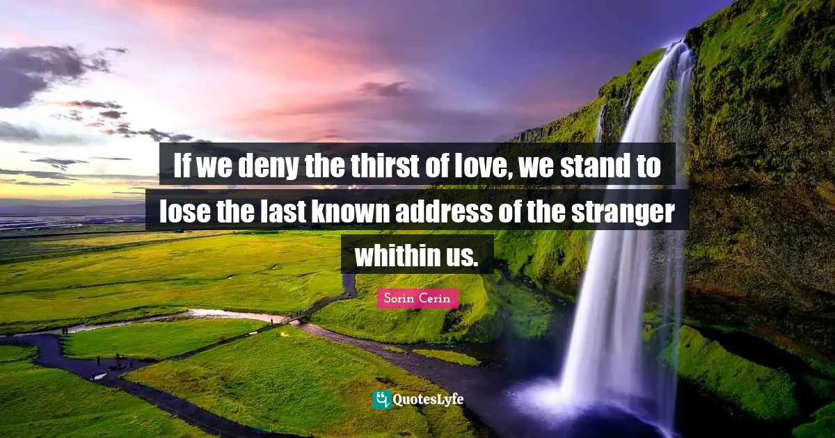 If we deny the thirst of love, we stand to lose the last known address of the stranger whithin us.
