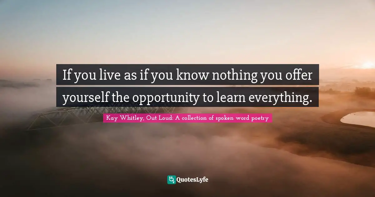 If you live as if you know nothing you offer yourself the opportunity to learn everything.